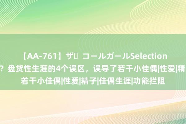 【AA-761】ザ・コールガールSelection 性生涯时间越长越好？盘货性生涯的4个误区，误导了若干小佳偶|性爱|精子|佳偶生涯|功能拦阻