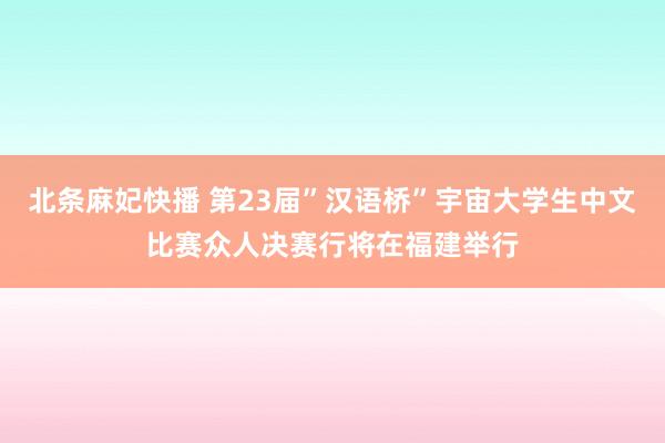 北条麻妃快播 第23届”汉语桥”宇宙大学生中文比赛众人决赛行将在福建举行