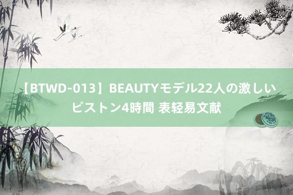 【BTWD-013】BEAUTYモデル22人の激しいピストン4時間 表轻易文献