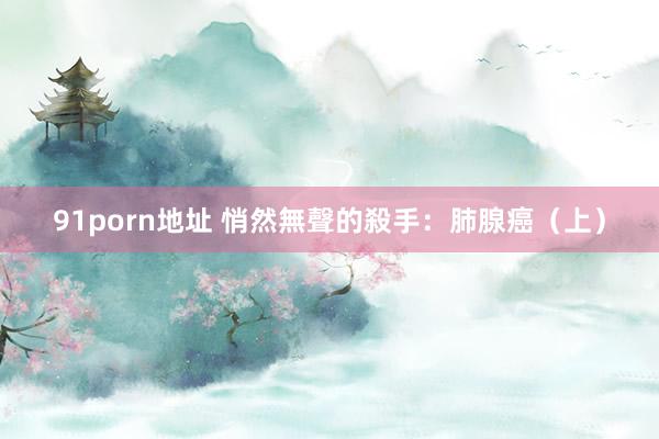 91porn地址 悄然無聲的殺手：肺腺癌（上）