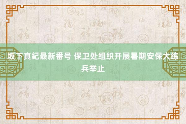 坂下真紀最新番号 保卫处组织开展暑期安保大练兵举止