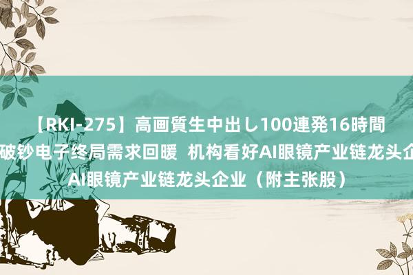 【RKI-275】高画質生中出し100連発16時間 港股主张跟踪 |破钞电子终局需求回暖  机构看好AI眼镜产业链龙头企业（附主张股）