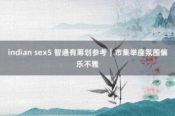 indian sex5 智通有筹划参考︱市集举座氛围偏乐不雅