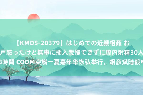 【KMDS-20379】はじめての近親相姦 おばさんの誘いに最初は戸惑ったけど無事に挿入我慢できずに膣内射精30人8時間 CODM突燃一夏嘉年华恢弘举行，胡彦斌陆毅电竞首秀燃爆内行赛舞台