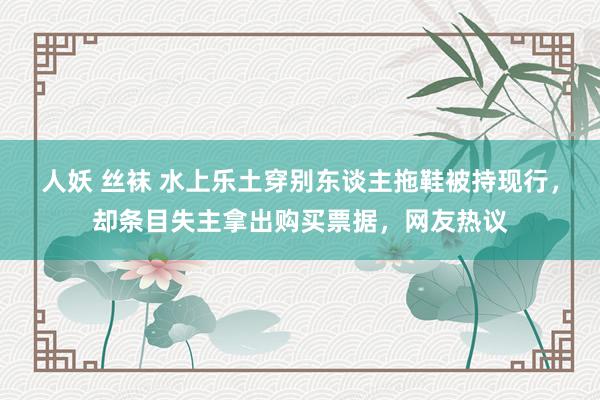 人妖 丝袜 水上乐土穿别东谈主拖鞋被持现行，却条目失主拿出购买票据，网友热议