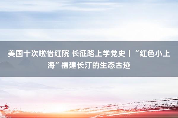 美国十次啦怡红院 长征路上学党史丨“红色小上海”福建长汀的生态古迹