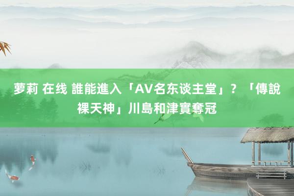 萝莉 在线 誰能進入「AV名东谈主堂」？　「傳說裸天神」川島和津實奪冠