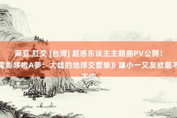 麻豆 肛交 [台灣] 超感东谈主主題曲PV公開！《電影哆啦A夢：大雄的地球交響樂》讓小一又友欲罷不成