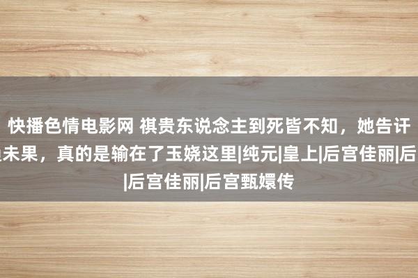 快播色情电影网 祺贵东说念主到死皆不知，她告讦甄嬛私通未果，真的是输在了玉娆这里|纯元|皇上|后宫佳丽|后宫甄嬛传