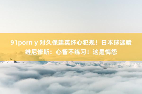 91porn y 对久保建英坏心犯规！日本球迷喷维尼修斯：心智不练习！这是悔怨