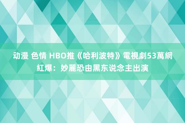 动漫 色情 HBO推《哈利波特》電視劇　53萬網紅爆：妙麗恐由黑东说念主出演