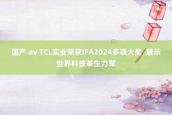 国产 av TCL实业荣获IFA2024多项大奖  展示世界科技革生力军