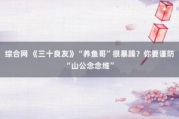 综合网 《三十良友》“养鱼哥”很暴躁？你要谨防“山公念念维”