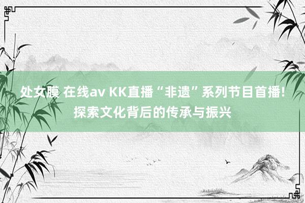 处女膜 在线av KK直播“非遗”系列节目首播!探索文化背后的传承与振兴