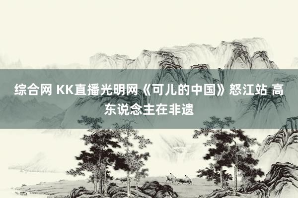 综合网 KK直播光明网《可儿的中国》怒江站 高东说念主在非遗