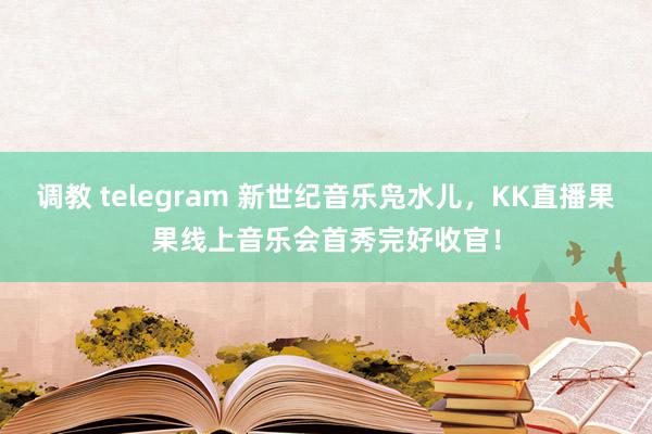 调教 telegram 新世纪音乐凫水儿，KK直播果果线上音乐会首秀完好收官！