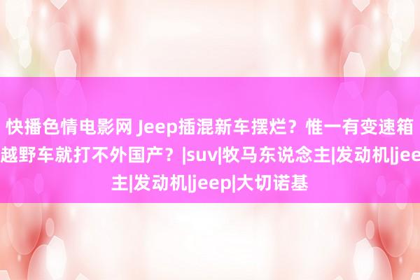 快播色情电影网 Jeep插混新车摆烂？惟一有变速箱，好意思系越野车就打不外国产？|suv|牧马东说念主|发动机|jeep|大切诺基