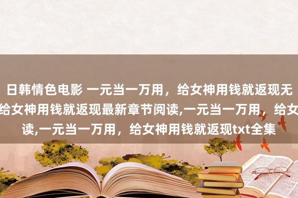 日韩情色电影 一元当一万用，给女神用钱就返现无弹窗，一元当一万用，给女神用钱就返现最新章节阅读，一元当一万用，给女神用钱就返现txt全集