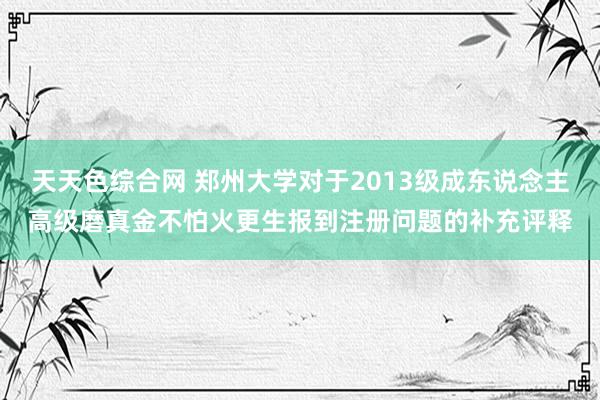 天天色综合网 郑州大学对于2013级成东说念主高级磨真金不怕火更生报到注册问题的补充评释