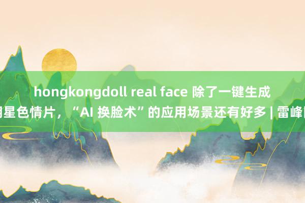 hongkongdoll real face 除了一键生成明星色情片，“AI 换脸术”的应用场景还有好多 | 雷峰网