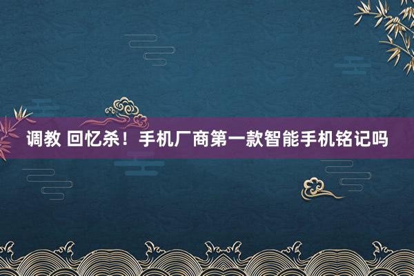 调教 回忆杀！手机厂商第一款智能手机铭记吗