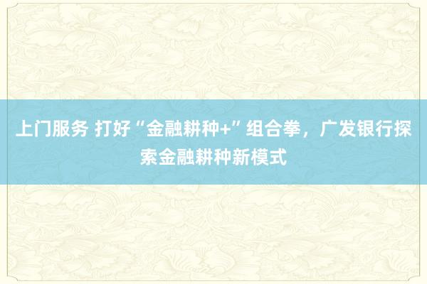 上门服务 打好“金融耕种+”组合拳，广发银行探索金融耕种新模式