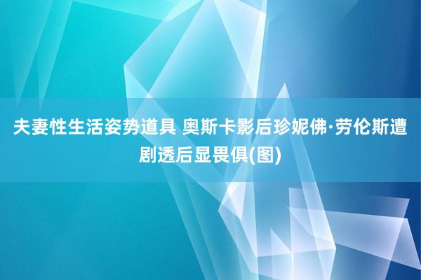 夫妻性生活姿势道具 奥斯卡影后珍妮佛·劳伦斯遭剧透后显畏俱(图)