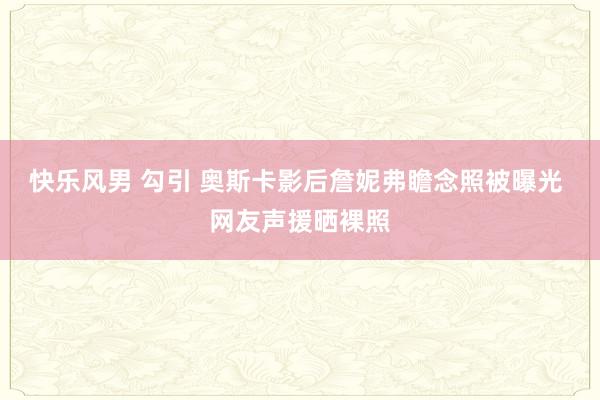 快乐风男 勾引 奥斯卡影后詹妮弗瞻念照被曝光 网友声援晒裸照