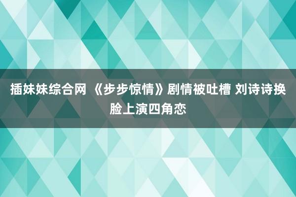 插妹妹综合网 《步步惊情》剧情被吐槽 刘诗诗换脸上演四角恋