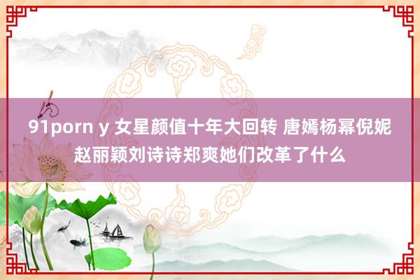 91porn y 女星颜值十年大回转 唐嫣杨幂倪妮赵丽颖刘诗诗郑爽她们改革了什么