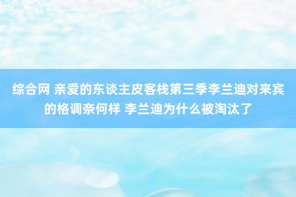 综合网 亲爱的东谈主皮客栈第三季李兰迪对来宾的格调奈何样 李兰迪为什么被淘汰了