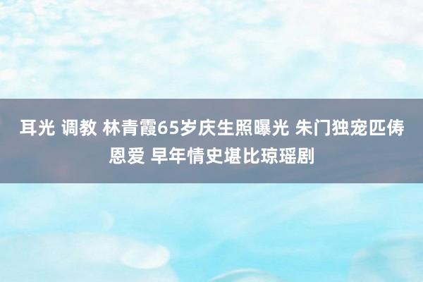 耳光 调教 林青霞65岁庆生照曝光 朱门独宠匹俦恩爱 早年情史堪比琼瑶剧