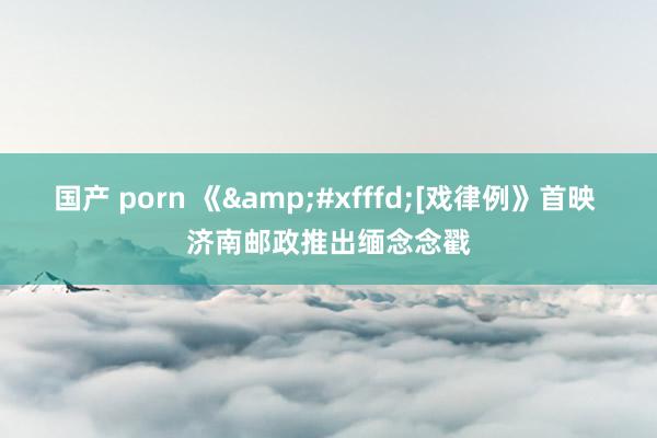 国产 porn 《&#xfffd;[戏律例》首映 济南邮政推出缅念念戳