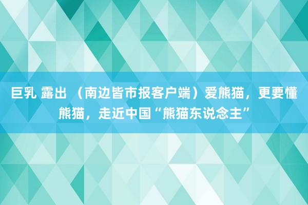 巨乳 露出 （南边皆市报客户端）爱熊猫，更要懂熊猫，走近中国“熊猫东说念主”