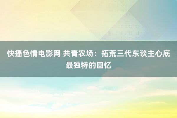 快播色情电影网 共青农场：拓荒三代东谈主心底最独特的回忆