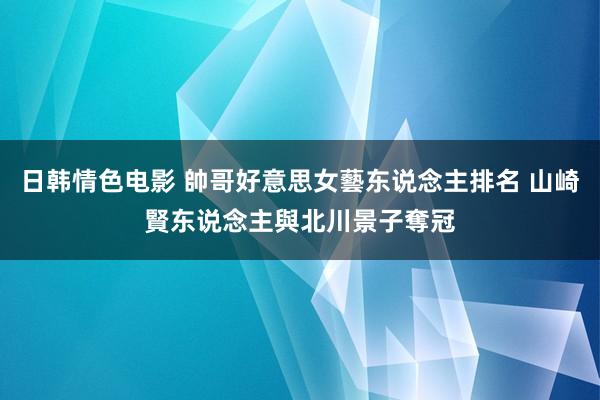 日韩情色电影 帥哥好意思女藝东说念主排名 山崎賢东说念主與北川景子奪冠