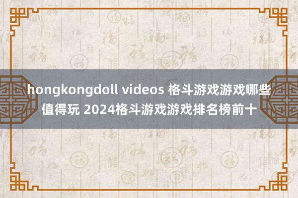 hongkongdoll videos 格斗游戏游戏哪些值得玩 2024格斗游戏游戏排名榜前十