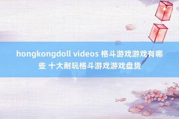 hongkongdoll videos 格斗游戏游戏有哪些 十大耐玩格斗游戏游戏盘货