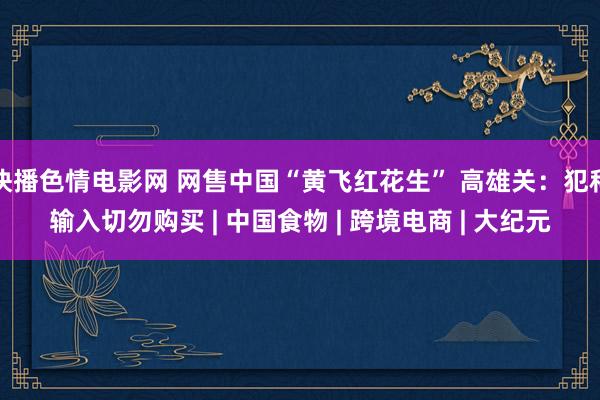 快播色情电影网 网售中国“黄飞红花生” 高雄关：犯科输入切勿购买 | 中国食物 | 跨境电商 | 大纪元