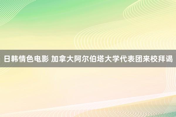 日韩情色电影 加拿大阿尔伯塔大学代表团来校拜谒