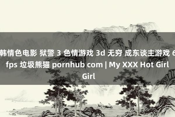 日韩情色电影 狱警 3 色情游戏 3d 无穷 成东谈主游戏 60 fps 垃圾熊猫 pornhub com | My XXX Hot Girl