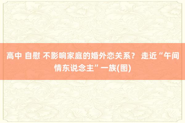 高中 自慰 不影响家庭的婚外恋关系？ 走近“午间情东说念主”一族(图)