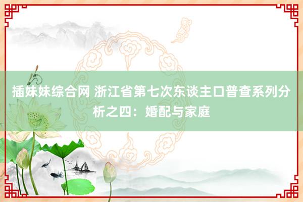 插妹妹综合网 浙江省第七次东谈主口普查系列分析之四：婚配与家庭