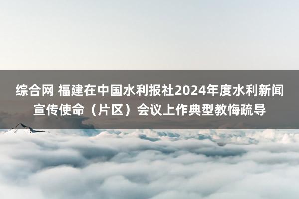 综合网 福建在中国水利报社2024年度水利新闻宣传使命（片区）会议上作典型教悔疏导