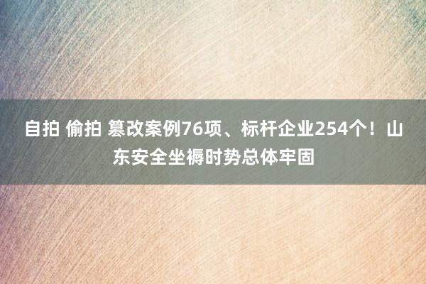 自拍 偷拍 篡改案例76项、标杆企业254个！山东安全坐褥时势总体牢固