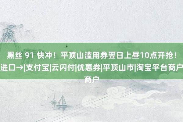 黑丝 91 快冲！平顶山滥用券翌日上昼10点开抢！进口→|支付宝|云闪付|优惠券|平顶山市|淘宝平台商户