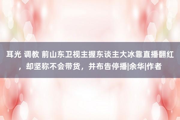 耳光 调教 前山东卫视主握东谈主大冰靠直播翻红，却坚称不会带货，并布告停播|余华|作者