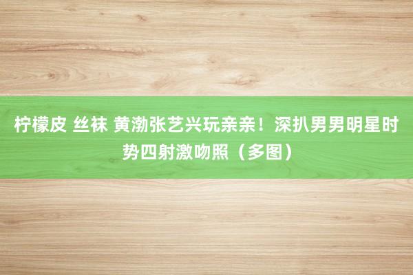 柠檬皮 丝袜 黄渤张艺兴玩亲亲！深扒男男明星时势四射激吻照（多图）