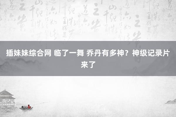 插妹妹综合网 临了一舞 乔丹有多神？神级记录片来了