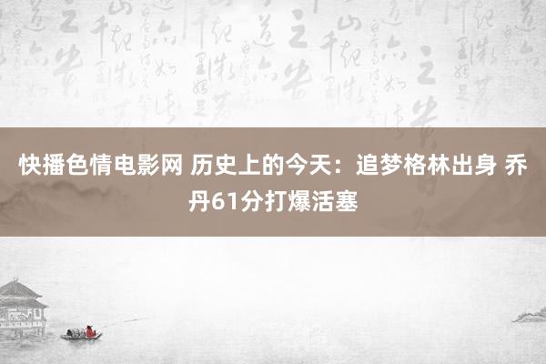 快播色情电影网 历史上的今天：追梦格林出身 乔丹61分打爆活塞